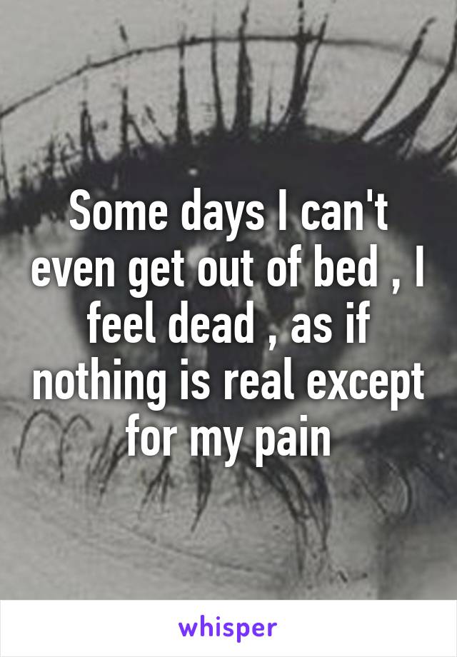 Some days I can't even get out of bed , I feel dead , as if nothing is real except for my pain