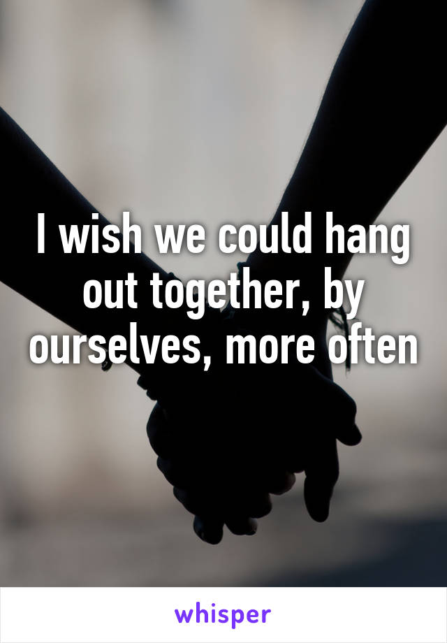 I wish we could hang out together, by ourselves, more often 