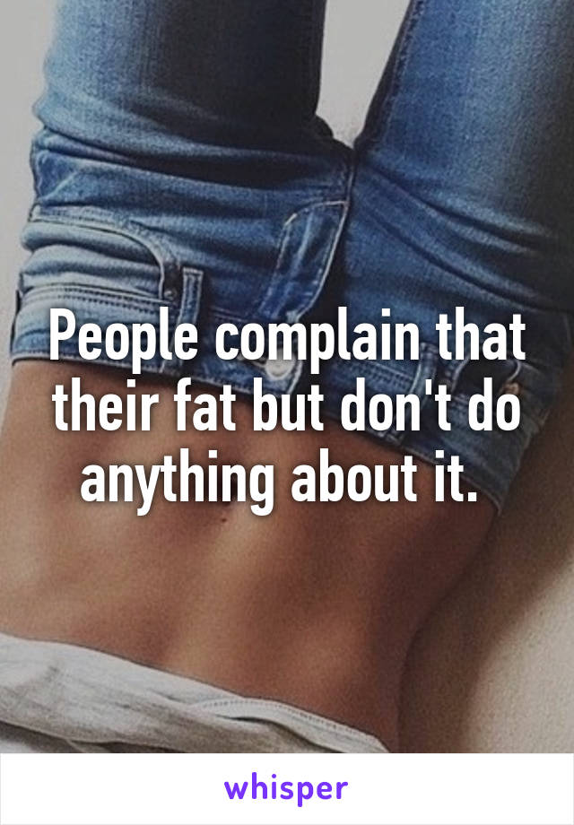 People complain that their fat but don't do anything about it. 