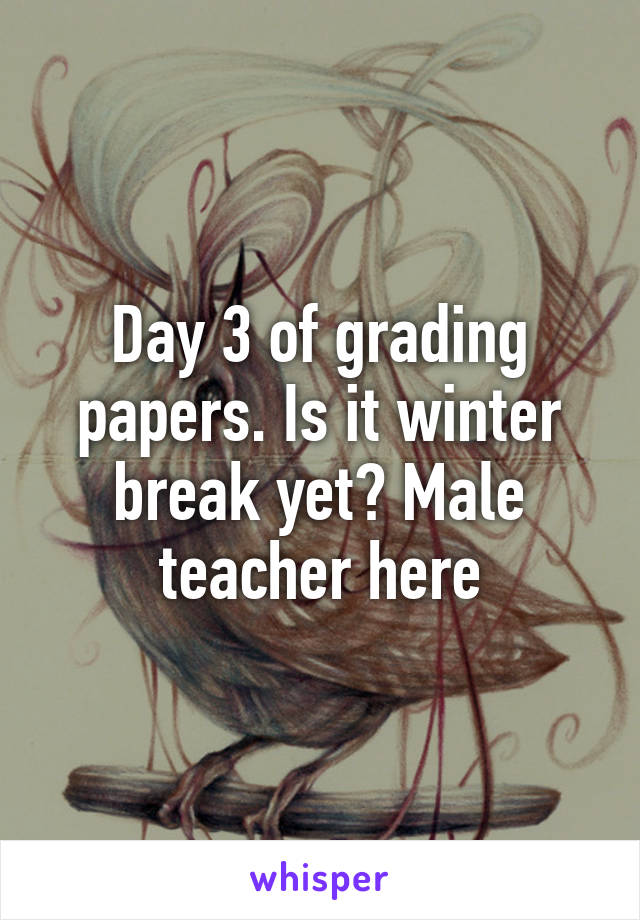 Day 3 of grading papers. Is it winter break yet? Male teacher here