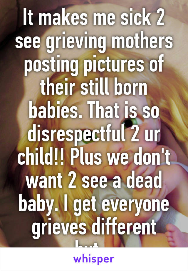 It makes me sick 2 see grieving mothers posting pictures of their still born babies. That is so disrespectful 2 ur child!! Plus we don't want 2 see a dead baby. I get everyone grieves different but...