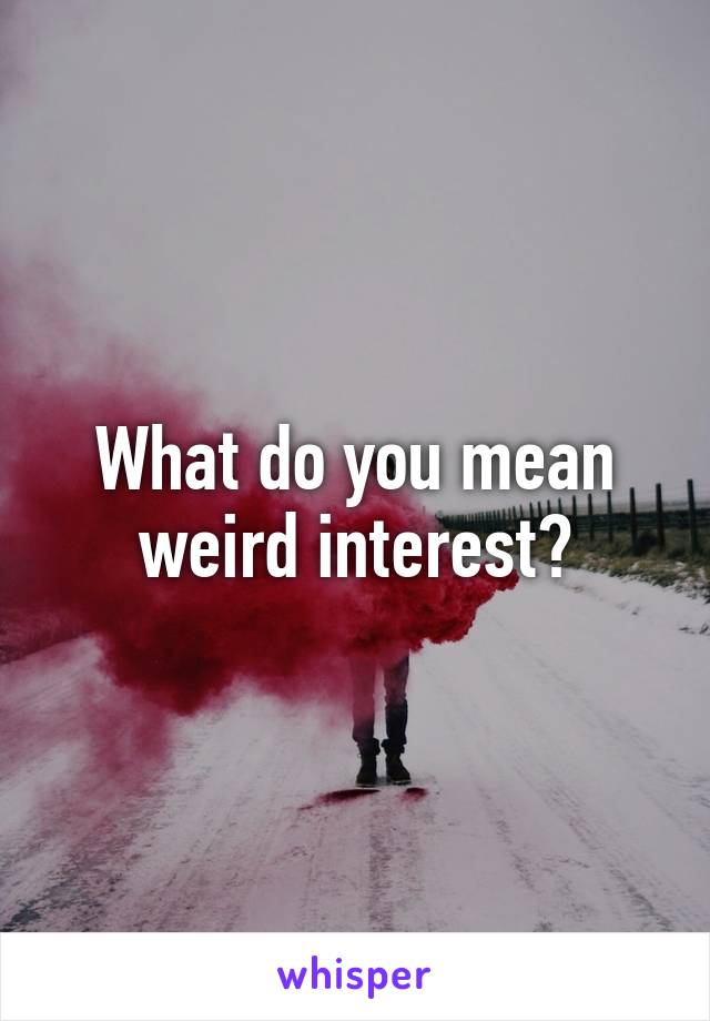 What do you mean weird interest?