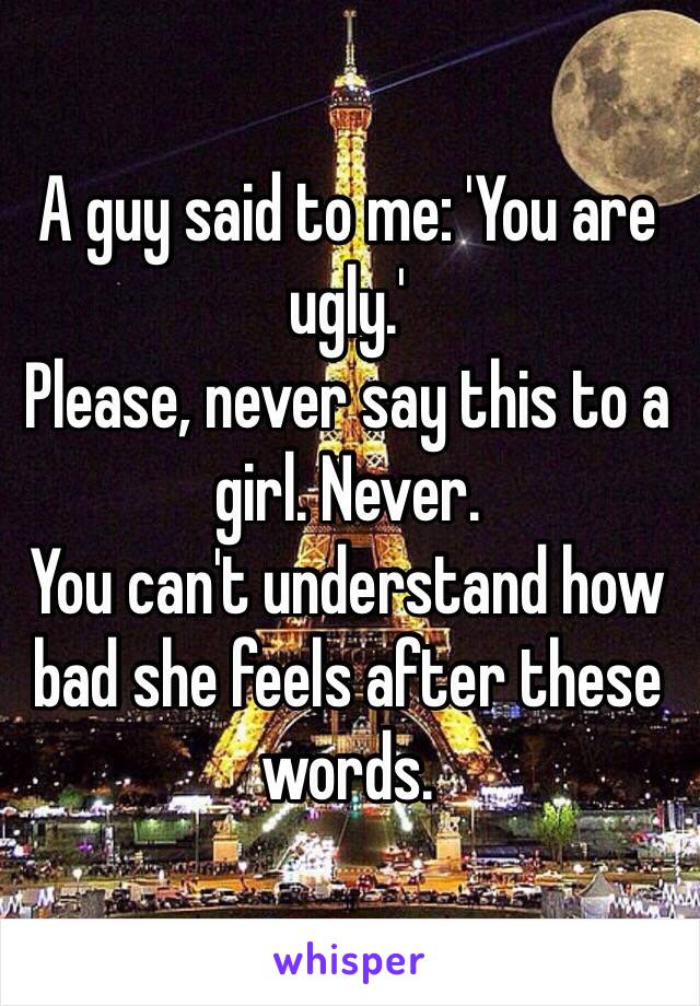 A guy said to me: 'You are ugly.'
Please, never say this to a girl. Never. 
You can't understand how bad she feels after these words.