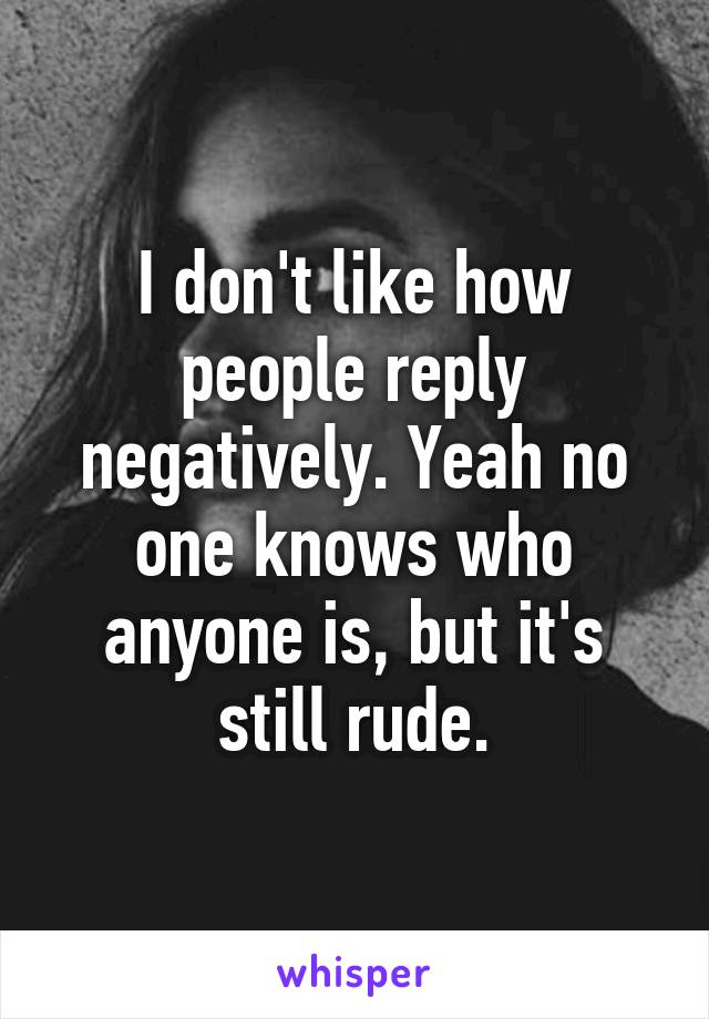 I don't like how people reply negatively. Yeah no one knows who anyone is, but it's still rude.