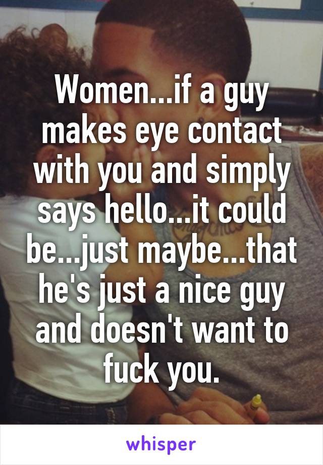 Women...if a guy makes eye contact with you and simply says hello...it could be...just maybe...that he's just a nice guy and doesn't want to fuck you.