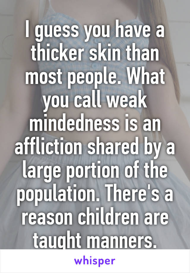 I guess you have a thicker skin than most people. What you call weak mindedness is an affliction shared by a large portion of the population. There's a reason children are taught manners.