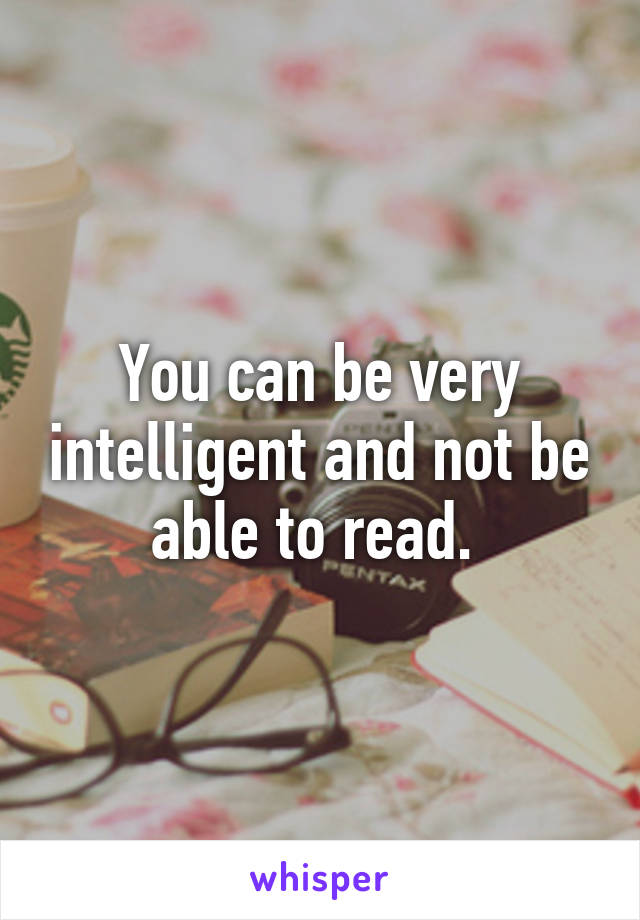 You can be very intelligent and not be able to read. 