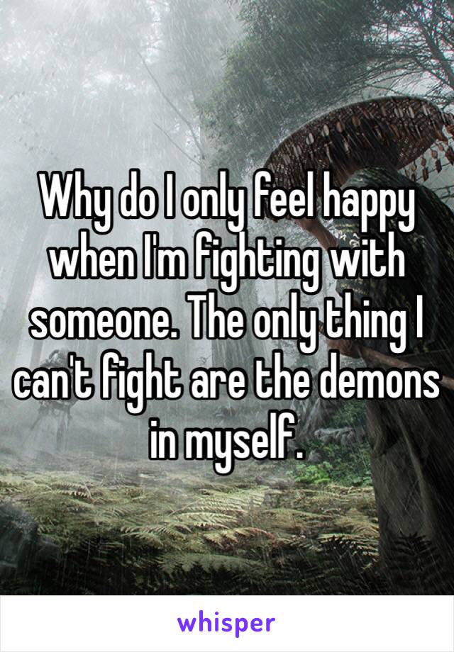 Why do I only feel happy when I'm fighting with someone. The only thing I can't fight are the demons in myself.