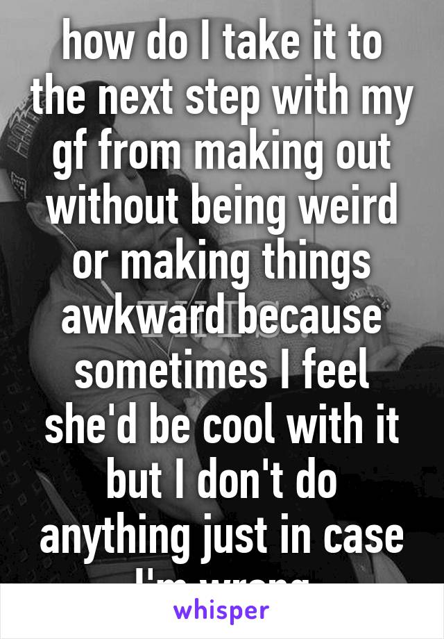 how do I take it to the next step with my gf from making out without being weird or making things awkward because sometimes I feel she'd be cool with it but I don't do anything just in case I'm wrong