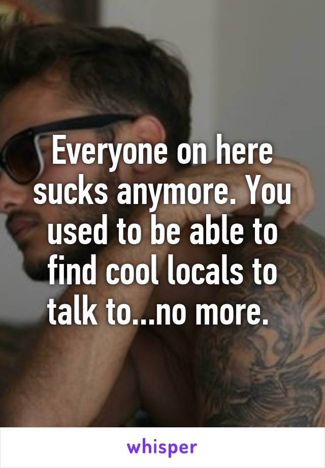 Everyone on here sucks anymore. You used to be able to find cool locals to talk to...no more. 