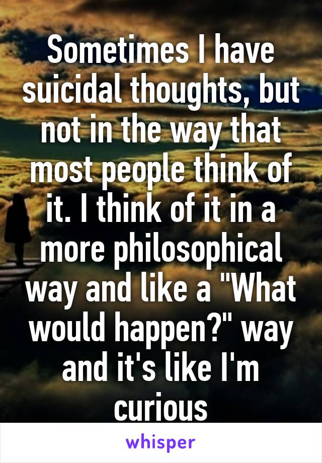 Sometimes I have suicidal thoughts, but not in the way that most people think of it. I think of it in a more philosophical way and like a "What would happen?" way and it's like I'm curious