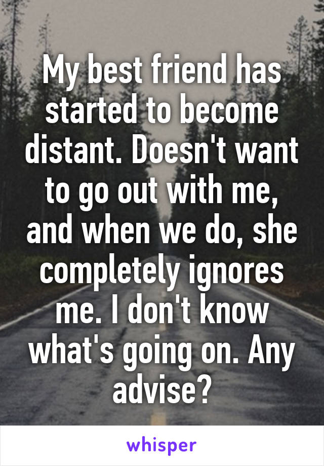 My best friend has started to become distant. Doesn't want to go out with me, and when we do, she completely ignores me. I don't know what's going on. Any advise?