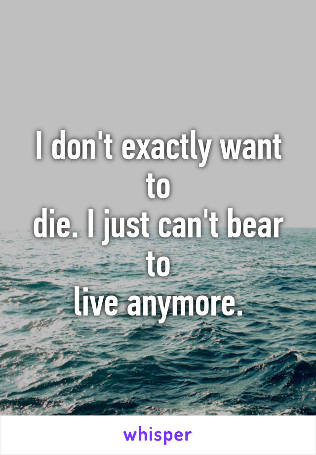 I don't exactly want to
die. I just can't bear to
live anymore.