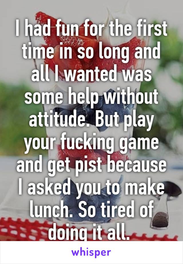 I had fun for the first time in so long and all I wanted was some help without attitude. But play your fucking game and get pist because I asked you to make lunch. So tired of doing it all. 