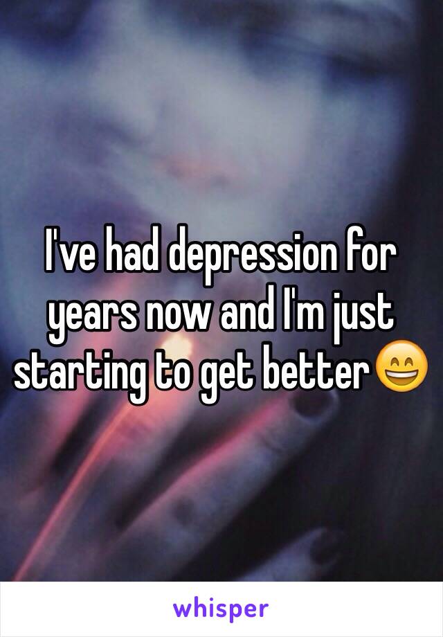 I've had depression for years now and I'm just starting to get better😄