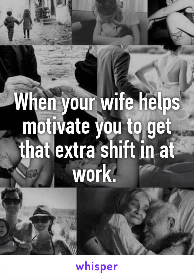 When your wife helps motivate you to get that extra shift in at work. 