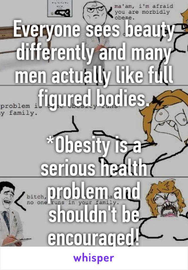 Everyone sees beauty differently and many men actually like full figured bodies.

*Obesity is a serious health problem and shouldn't be encouraged!