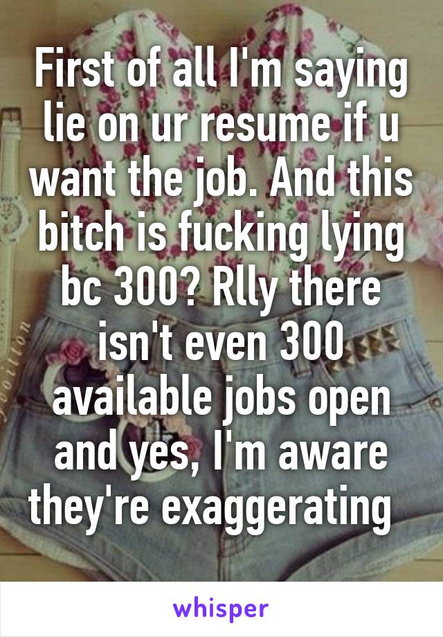 First of all I'm saying lie on ur resume if u want the job. And this bitch is fucking lying bc 300? Rlly there isn't even 300 available jobs open and yes, I'm aware they're exaggerating   