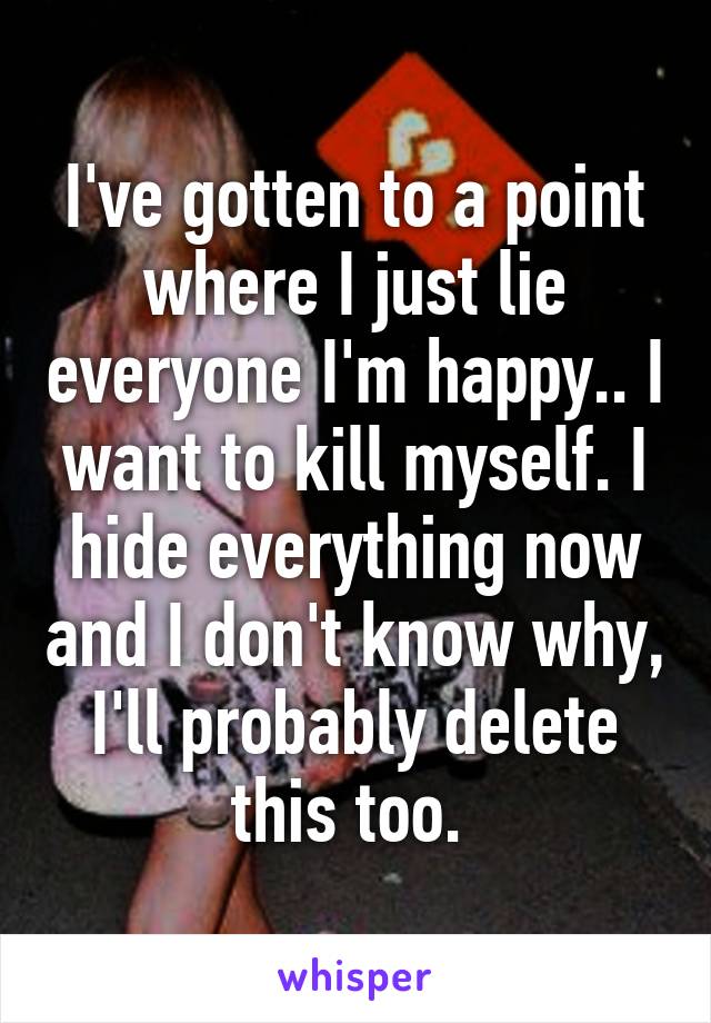 I've gotten to a point where I just lie everyone I'm happy.. I want to kill myself. I hide everything now and I don't know why, I'll probably delete this too. 