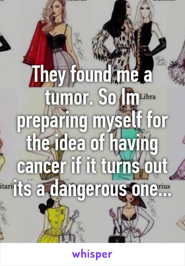 They found me a tumor. So Im preparing myself for the idea of having cancer if it turns out its a dangerous one...