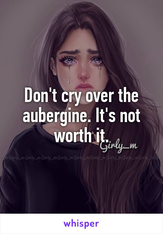 Don't cry over the aubergine. It's not worth it.