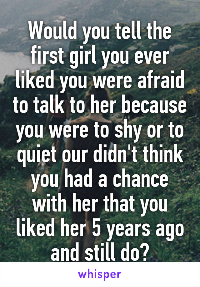 Would you tell the first girl you ever liked you were afraid to talk to her because you were to shy or to quiet our didn't think you had a chance with her that you liked her 5 years ago and still do?