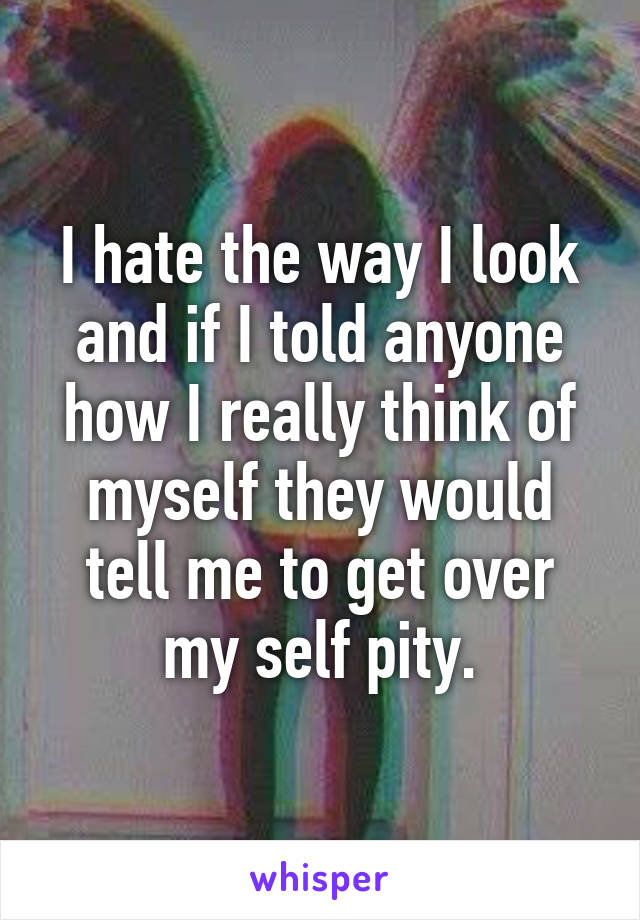 I hate the way I look and if I told anyone how I really think of myself they would tell me to get over my self pity.