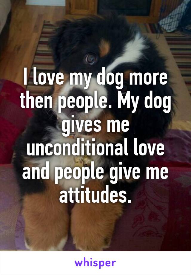 I love my dog more then people. My dog gives me unconditional love and people give me attitudes.