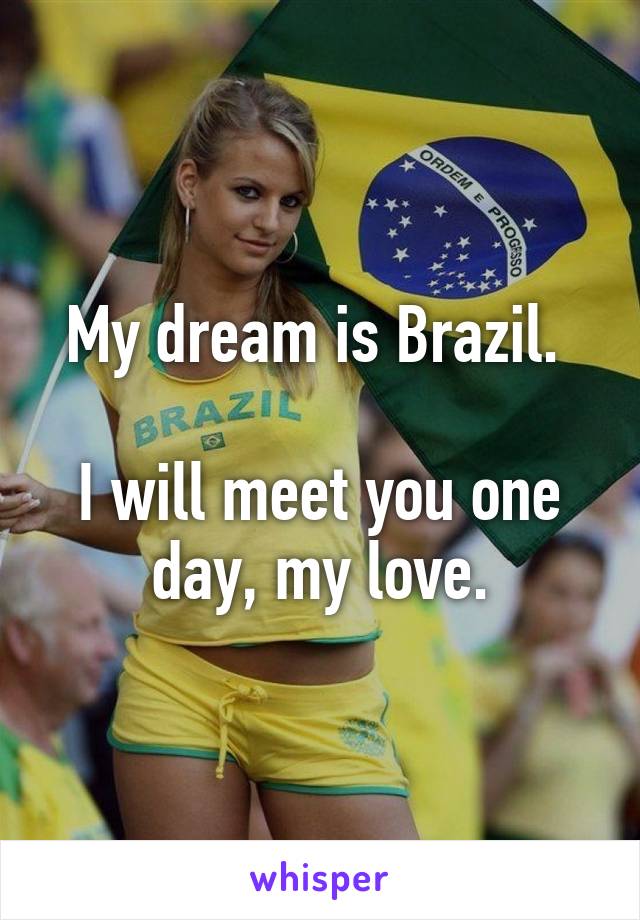 My dream is Brazil. 

I will meet you one day, my love.