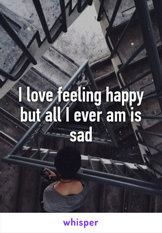 I love feeling happy but all I ever am is sad