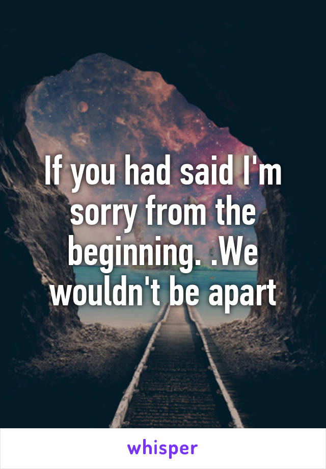 If you had said I'm sorry from the beginning. .We wouldn't be apart