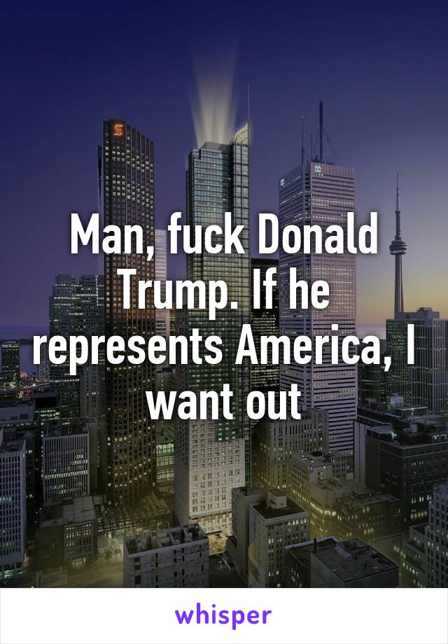 Man, fuck Donald Trump. If he represents America, I want out