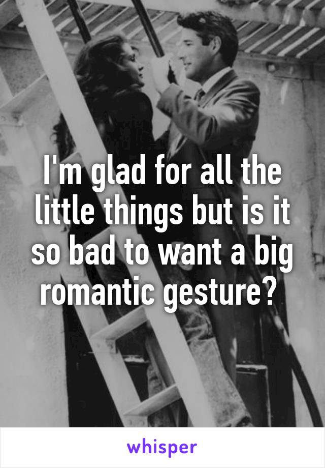 I'm glad for all the little things but is it so bad to want a big romantic gesture? 