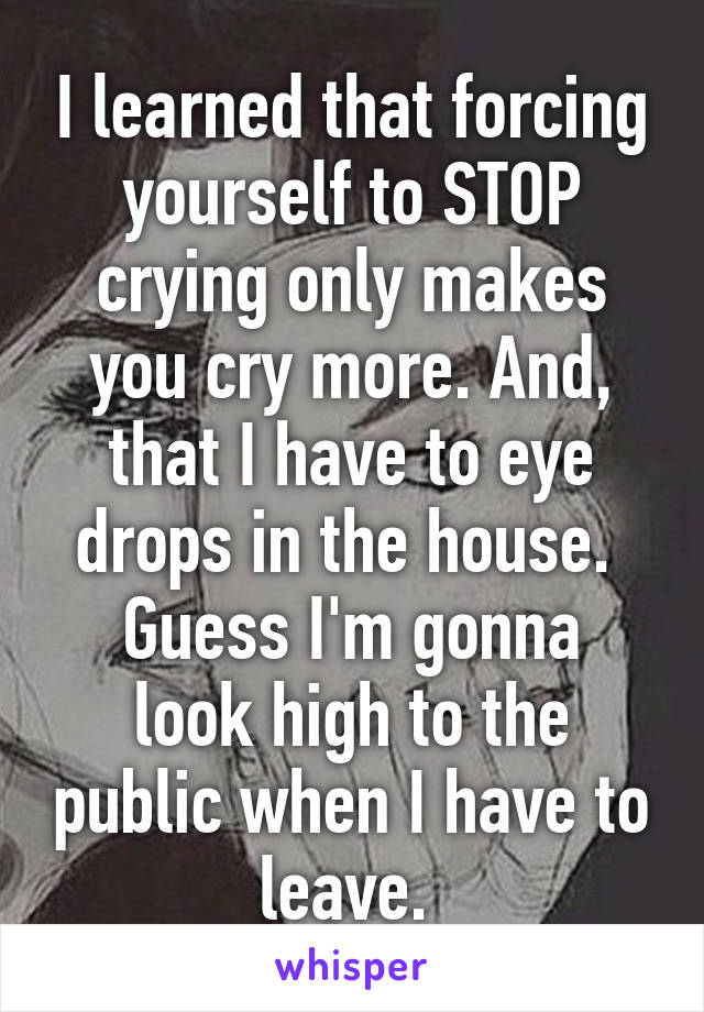 I learned that forcing yourself to STOP crying only makes you cry more. And, that I have to eye drops in the house. 
Guess I'm gonna look high to the public when I have to leave. 