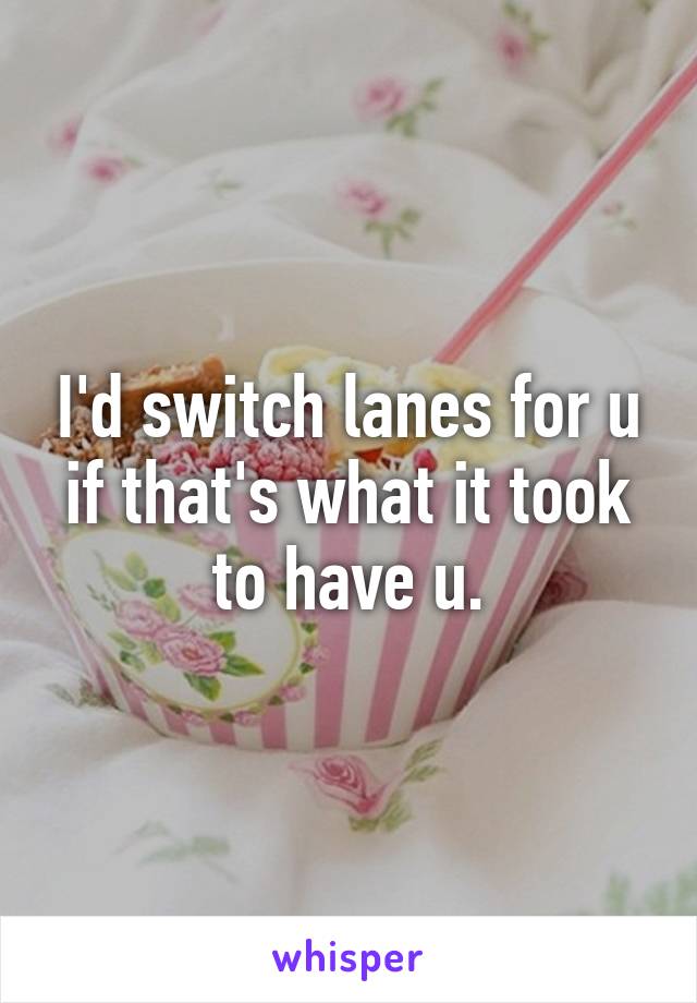 I'd switch lanes for u if that's what it took to have u.