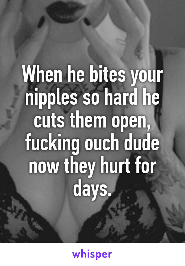 When he bites your nipples so hard he cuts them open, fucking ouch dude now they hurt for days.