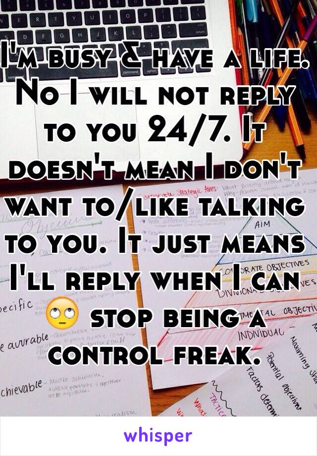 I'm busy & have a life. No I will not reply to you 24/7. It doesn't mean I don't want to/like talking to you. It just means I'll reply when I can 🙄 stop being a control freak. 