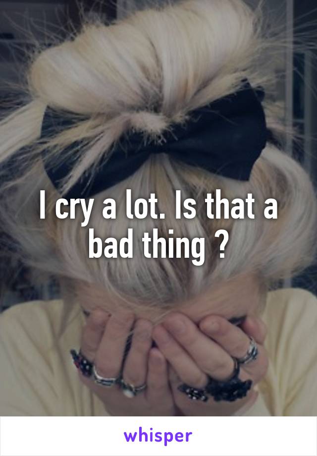 I cry a lot. Is that a bad thing ?