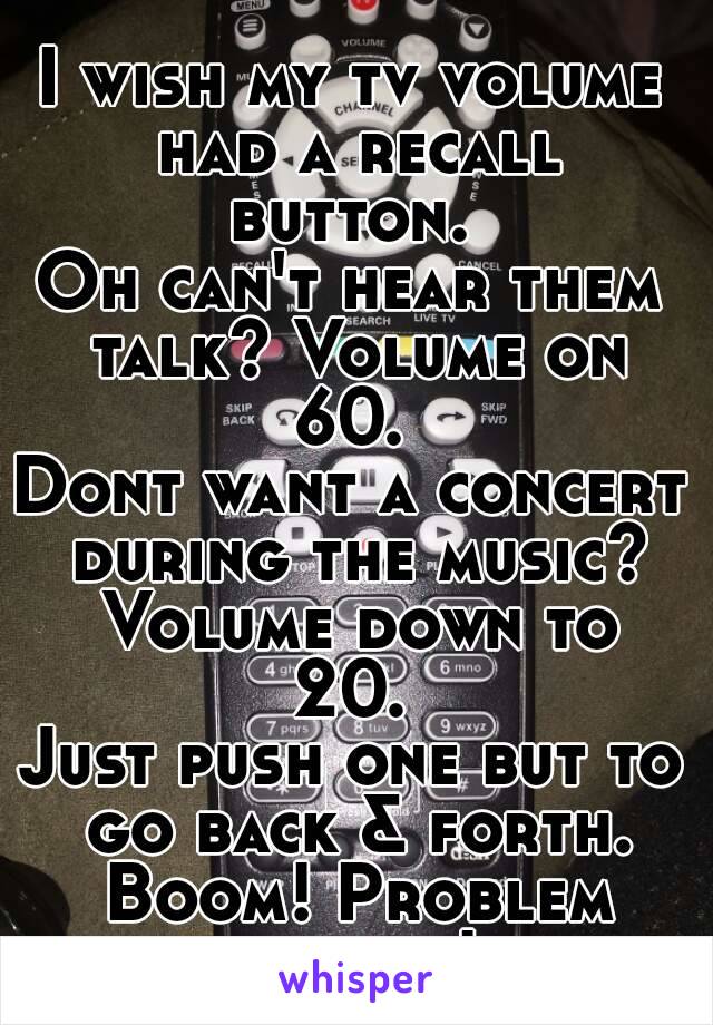 I wish my tv volume had a recall button. 
Oh can't hear them talk? Volume on 60. 
Dont want a concert during the music?
 Volume down to 20. 
Just push one but to go back & forth. Boom! Problem solved!