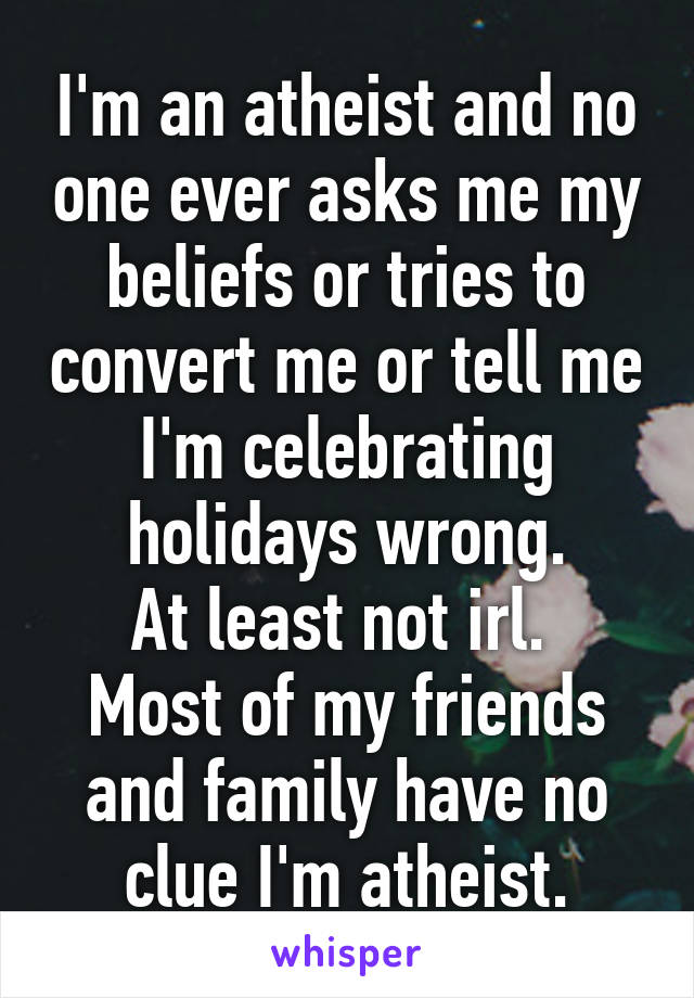 I'm an atheist and no one ever asks me my beliefs or tries to convert me or tell me I'm celebrating holidays wrong.
At least not irl. 
Most of my friends and family have no clue I'm atheist.