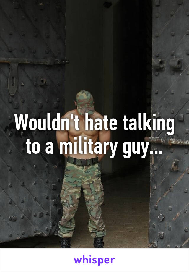 Wouldn't hate talking to a military guy...