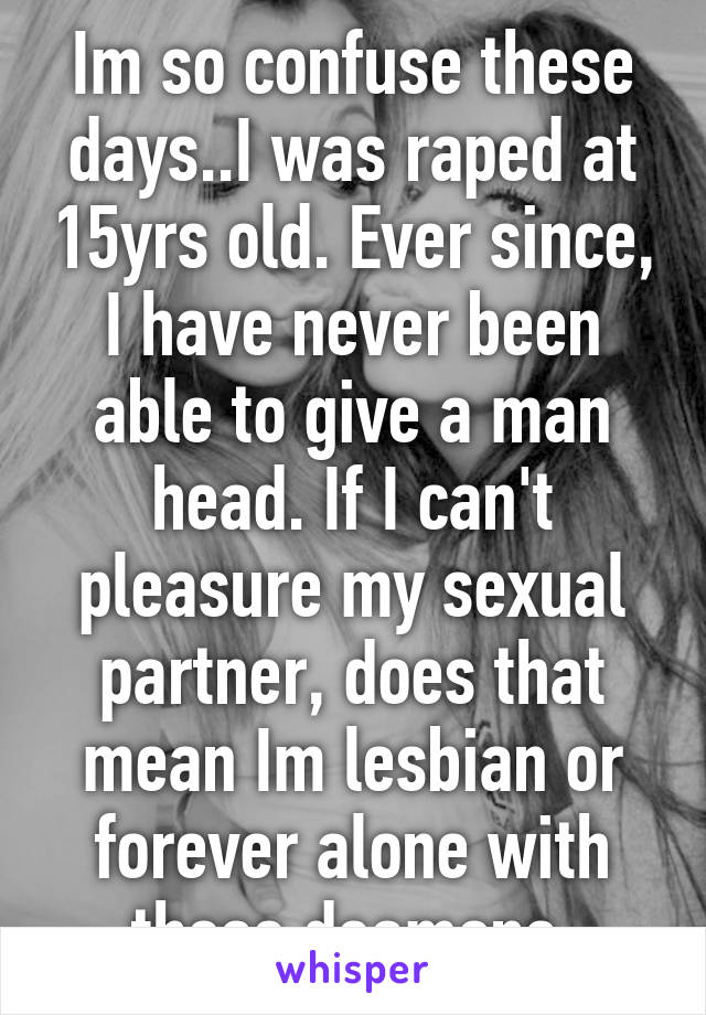 Im so confuse these days..I was raped at 15yrs old. Ever since, I have never been able to give a man head. If I can't pleasure my sexual partner, does that mean Im lesbian or forever alone with these deamons 