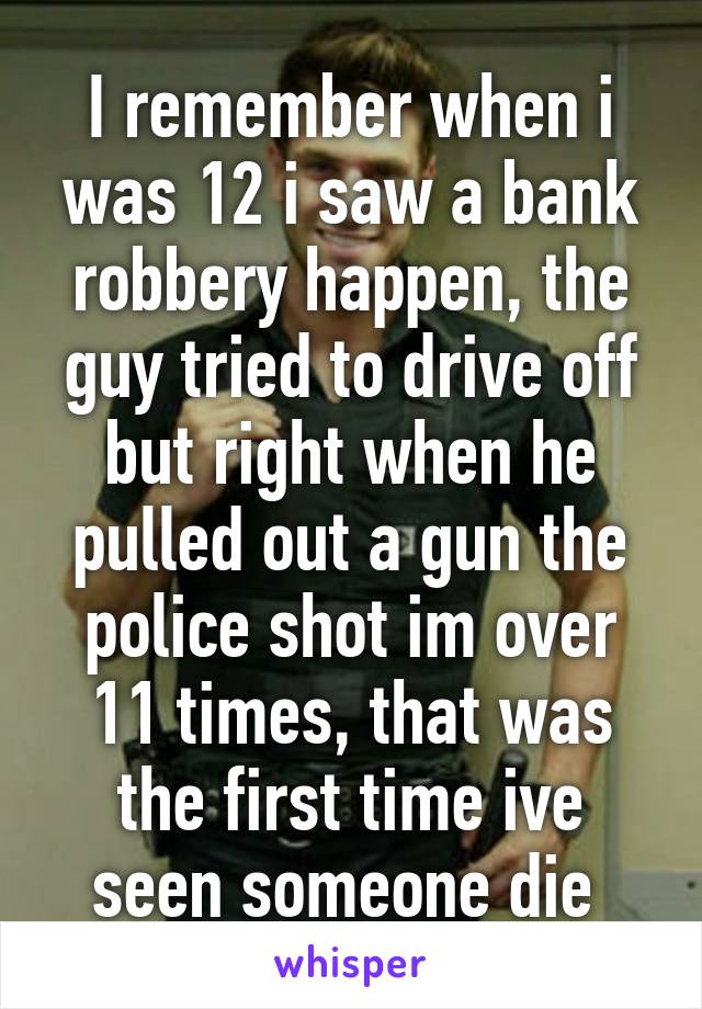 I remember when i was 12 i saw a bank robbery happen, the guy tried to drive off but right when he pulled out a gun the police shot im over 11 times, that was the first time ive seen someone die 