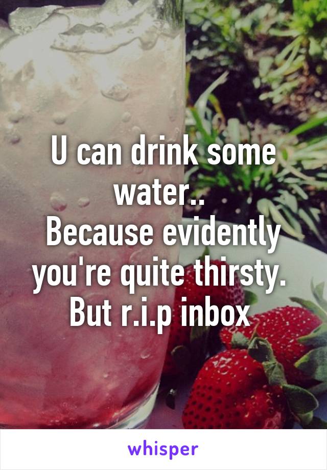 U can drink some water.. 
Because evidently you're quite thirsty. 
But r.i.p inbox 