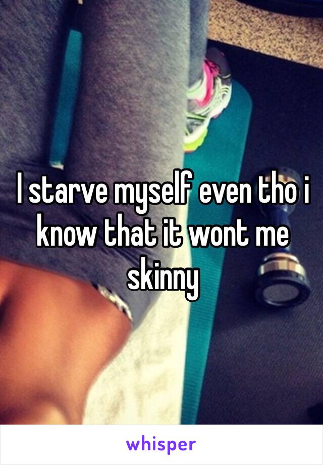 I starve myself even tho i know that it wont me skinny