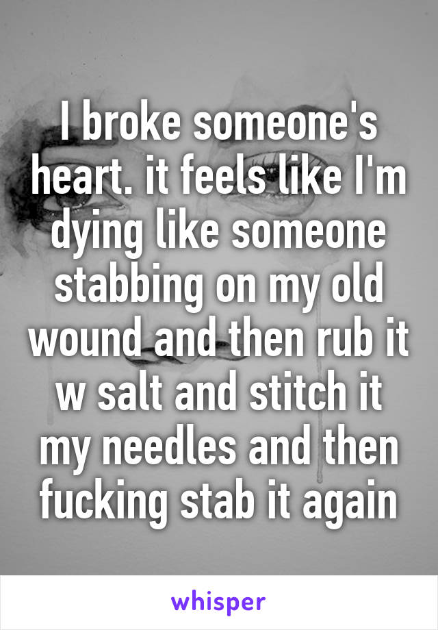 I broke someone's heart. it feels like I'm dying like someone stabbing on my old wound and then rub it w salt and stitch it my needles and then fucking stab it again