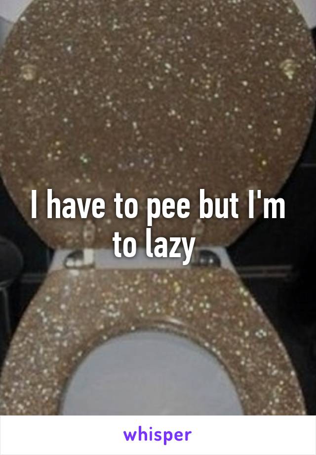 I have to pee but I'm to lazy 
