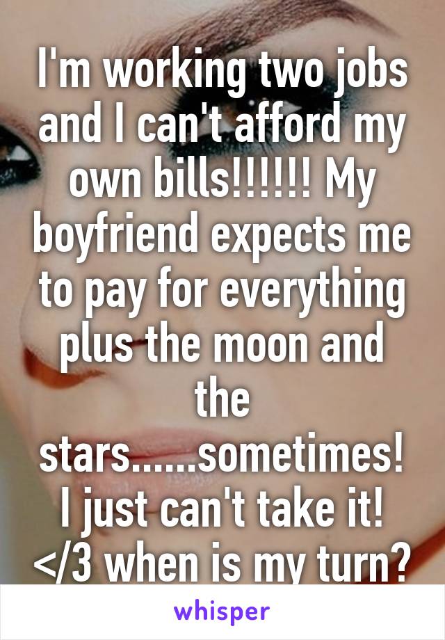 I'm working two jobs and I can't afford my own bills!!!!!! My boyfriend expects me to pay for everything plus the moon and the stars......sometimes! I just can't take it! </3 when is my turn?