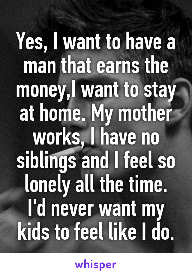 Yes, I want to have a man that earns the money,I want to stay at home. My mother works, I have no siblings and I feel so lonely all the time.
I'd never want my kids to feel like I do.