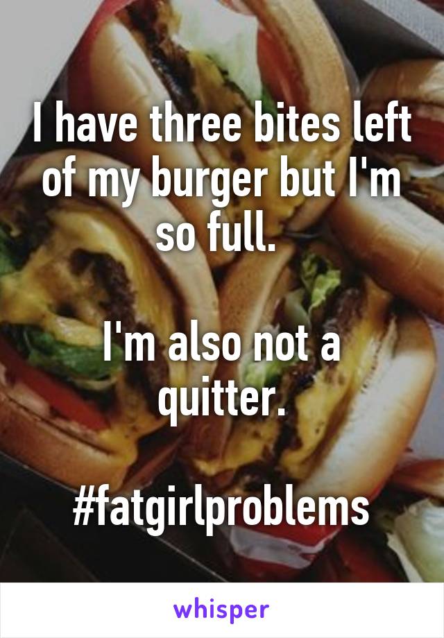 I have three bites left of my burger but I'm so full. 

I'm also not a quitter.

#fatgirlproblems